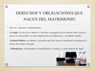 DERECHOS Y OBLIGACIONES QUE
NACEN DEL MATRIMONIO
• Son tres caracteres fundamentales
• 1.Legales: la raíz de los deberes y derechos conyugales sea de carácter ético, desde el
punto de vista jurídico se trata simplemente de obligaciones y facultades legales.
• 2.Orden Público: los deberes y derechos que hace nacer el matrimonio constituyen el
núcleo del estado conyugal
• 3.Recíprocos: corresponden al marido frente a la mujer y a ésta respecto de aquél.
 