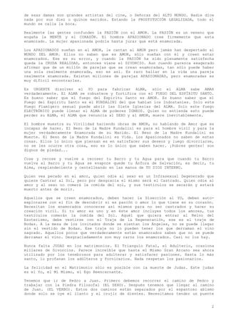 de esas damas son grandes artistas del cine, o Señoras del ALTO MUNDO. Nadie dice
nada por sus diez o quince maridos. Estando la PROSTITUCIÓN LEGALIZADA, todo el
mundo se calla la boca.

Realmente las gentes confunden la PASIÓN con el AMOR. La PASIÓN es un veneno que
engaña la MENTE y el CORAZÓN. El hombre APASIONADO cree firmemente que esta
enamorado. La mujer apasionada podría hasta jurar que está enamorada.

Los APASIONADOS sueñan en el AMOR, le cantan al AMOR pero jamás han despertado al
MUNDO DEL AMOR. Ellos no saben que es AMOR, sólo sueñan con él y creen estar
enamorados. Ese es su error, y cuando la PASIÓN ha sido plenamente satisfecha
queda la CRUDA REALIDAD, entonces viene el DIVORCIO. Aun cuando parezca exagerado
afirmar que de un millón de parejas que se crean enamoradas, tan sólo puede haber
una sola realmente enamorada, eso es así. Es raro hallar en la vida una pareja
realmente enamorada. Existen millones de parejas APASIONADAS, pero enamoradas es
muy difícil encontrarlas.

Es URGENTE disolver el YO para fabricar ALMA, sólo el ALMA sabe AMAR
verdaderamente. El ALMA se robustece y fortifica con el FUEGO DEL ESPÍRITU SANTO.
Es bueno saber que el fuego del Espíritu Santo es AMOR. Es bueno saber que el
Fuego del Espíritu Santo es el KUNDALINI del que hablan los Indostaníes. Solo este
Fuego Flamígero sexual puede abrir las Siete Iglesias del ALMA. Solo este fuego
ELECTRÓNICO puede llenar el ALMA de poderes ÍGNEOS. Quien no entienda esto puede
perder su ALMA, el ALMA que renuncia al SEXO y al AMOR, muere inevitablemente.

El hombre muestra su Virilidad haciendo obras de AMOR, no hablando de Amor que es
incapaz de hacer. El Beso de la Madre Kundalini es para el hombre viril y para la
mujer verdaderamente Enamorada de su Marido. El Beso de la Madre Kundalini es
Muerte. El Beso de la Madre Kundalini es Vida. Los Apasionados no saben de estas
cosas. Ellos lo único que piensan es en satisfacer sus deseos y luego divorciarse,
no se les ocurre otra cosa, eso es lo único que saben hacer. ¡Pobres gentes! son
dignos de piedad...

Cose y recose y vuelve a recoser tu Barro y tu Agua para que cuando tu Barro
vuelva al Barro y tu Agua se evapore quede tu Ánfora de Salvación, es decir, tu
Alma, resplandeciente y centelleando en las manos de TU DIOS INTERNO.

Quien vea pecado en el amor, quien odie al sexo es un Infrasexual Degenerado que
quiere Castrar al Sol, pero por desgracia el mismo será el Castrado. Quien odie al
amor y al sexo no comerá la comida del sol, y sus testículos se secarán y estará
muerto antes de morir.

Aquellos que se creen enamorados, deben hacer la Disección al YO, deben auto-
explorarse con el fin de descubrir si es pasión o amor lo que tiene en su corazón.
Necesitan los enamorados conocerse así mismos para no ser castrados y hacer su
creación viril. Si tu amor es uno y en éste amor incluyes todos los amores, tus
testículos comerán la comida del Sol. Aquél que quiera entrar al Reino del
Esoterismo, debe vestirse con el Traje de la Regeneración, ese es el traje de
Bodas. A la mesa de los invitados donde se sientan los Ángeles, no se puede llegar
sin el vestido de Bodas. Ese traje no lo pueden tener los que derraman el vino
sagrado. Aquellos pocos que verdaderamente están enamorados saben que no se puede
derramar el vino. Desgraciadamente son muy raros los enamorados. Casi no los hay.

Nunca falta JUDAS en los matrimonios. El Triangulo Fatal, el Adulterio, ocasiona
millares de Divorcios. Parece increíble que hasta el Mismo Gran Arcano sea ahora
utilizado por los tenebrosos para adulterar y satisfacer pasiones. Hasta lo más
santo, lo profanan los adúlteros y fornicarios. Nada respetan los pasionarios.

La felicidad en el Matrimonio sólo es posible con la muerte de Judas. Este judas
es el Yo, el Mi Mismo, el Ego Reencarnante.

Tenemos que ir de Pedro a Juan. Primero debemos recorrer el camino de Pedro y
trabajar con la Piedra Filosofal (EL SEXO). Después tenemos que llegar al camino
de Juan. (EL VERBO). Estos dos caminos están separados por el espantoso abismo
donde solo se oye el llanto y el crujir de dientes. Necesitamos tender un puente


                                                                                 2
 