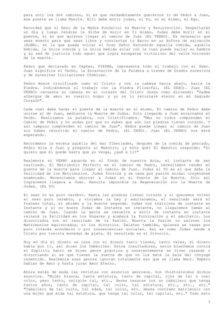 para unir los dos caminos, si es que verdaderamente querernos ir de Pedro a Juan,
ese puente se llama Muerte. Allí debe morir judas, el Yo, el mi mismo, el Ego.

Recordad que el beso de la Madre Kundalini es Muerte y Resurrección. Despertarás
un día y luego tendrás la dicha de morir en ti mismo, Judas debe morir en el
puente, si es que quieres llegar al camino de Juan (EL VERBO). Es necesario que
seas muerto para que seas libre y conviertas tu Barro en un ánfora de salvación
(ALMA), en la que pueda volcar el Gran Señor Escondido aquella comida, aquélla
bebida, la única comida y la única bebida solar con la cual puede saciar su hambre
y su sed de justicia todo aquel que logra escaparse victorioso del valle horrendo
de la muerte.

Pedro que declarado en Cephas, PIEDRA, representa todo el trabajo con el Sexo.
Juan significa el Verbo, la Encarnación de la Palabra a través de Grados sucesivos
y de sucesivas Iniciaciones Cósmicas.

Pedro muere crucificado como el Cristo y con la cabeza hacia abajo, hacía la
Piedra. Indicándonos el trabajo con la Piedra Filosofal, (EL SEXO). Juan (EL
VERBO) recuesta su cabeza en el corazón del Cristo Jesús como diciendo: "Dadme
albergue de amor en vuestro hogar y yo os lo retornaré eterno en mi Sagrado
Corazón".

Cada cual debe hacer el puente de la muerte en sí mismo. El camino de Pedro debe
unirse al de Juan, mediante la Muerte de Judas. Solo llegando a Juan encarnamos el
Verbo. Realizamos la palabra, nos Cristificamos. "Más no todos comprenden el
Camino de Pedro y no andan por que no saben que aún las piedras tienen corazón. Y
así tampoco comprenden el camino de Juan". Nadie puede llegar al camino de Juan
sin haber recorrido el camino de Pedro, (EL SEXO). Juan (EL VERBO) nos está
esperando.

Recordemos la escena aquélla del mar Tiberíades, después de la comida de pescado,
Pedro mira a Juan y pregunta al Maestro; ¿y este qué? El Maestro responde: "Si
quiero que él quede hasta que yo venga, ¿qué a ti?"

Realmente el VERBO aguarda en el fondo de nuestra Arca, el instante de ser
realizado. El Matrimonio Perfecto es el camino de Pedro, necesitamos tender el
puente de la muerte para llegar al camino de Juan. Judas el YO es el que daña la
felicidad de los Matrimonios. Judas fornica y se casa por pasión animal creyéndose
enamorado. Necesitamos ahorcar a Judas en el Puente de la Muerte. Sólo así
lograremos llegara a Juan. Resulta imposible la Regeneración sin la Muerte de
Judas. (EL YO)

El sexo no es puro cerebro. Hasta las piedras tienen corazón y si queremos volver
al sexo puro cerebro, y violamos la Ley y adulteramos, el resultado será el
fracaso total, el abismo y la muerte segunda. Judas nos traiciona de instante en
Instante y si no muere Judas de Instante en instante, no llegaremos jamás al
camino de Juan. Cuando la gente se resuelva a morir de instante en instante
reinará la felicidad en los Hogares y acabará la fornicación y el adulterio. Los
divorciados son el resultado de la Pasión. Muerta la Pasión no existen los
Matrimonios equivocados, ni los divorcios. Existen también, quienes se casan por
puro interés económico o por conveniencias sociales. Así es como Judas vende a
Cristo por treinta monedas de plata. El resultado es el Divorcio.

Hoy en día el dinero se casa con el dinero tanto tienes, tanto vales, el dinero
habla por ti, así dicen los Imbéciles. Estos insultadores, estos blasfemos contra
el Espíritu Santo se dicen gente práctica y constantemente se viven casando v
divorciando si es que tienen la suerte de que no los mate la bala del cónyuge
resentido. Realmente esas gentes ignoran totalmente eso que se llama Amor. Empero
hablan de Amor y hasta juran Amor Eterno.

Ahora están de moda las revistas con anuncios amorosos. Son chistosísimos dichos
anuncios. "Mujer blanca, tanta estatura, tanto de capital, ojos de tal o cual
color, peso tanto, religión tal, etc., desea casarse con un caballero que tenga
tantos años, tanto de capital, tal color, tal estatura, etc., etc., etc."
"Caballero de tal culto, tal edad, tal color, etc. desea contraer matrimonio con
una mujer que mida tal estatura, que tenga tal color, tal capital, etc." Todo esto

                                                                                 3
 