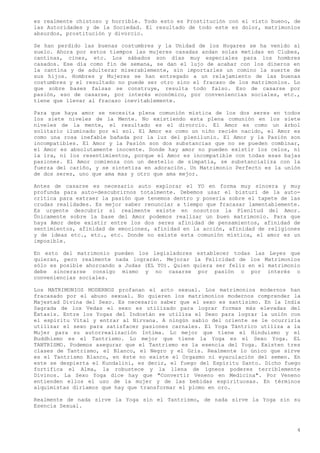 es realmente chistoso y horrible. Todo esto es Prostitución con el visto bueno, de
las Autoridades y de la Sociedad. El resultado de todo este es dolor, matrimonios
absurdos, prostitución y divorcio.

Se han perdido las buenas costumbres y la Unidad de los Hogares se ha venido al
suelo. Ahora por estos tiempos las mujeres casadas andan solas metidas en Clubes,
cantinas, cines, etc. Los sábados son días muy especiales para los hombres
casados. Ese día como fin de semana, se dan el lujo de acabar con los dineros en
la cantina y de adulterar miserablemente, sin importarles un comino la suerte de
sus hijos. Hombres y Mujeres se han entregado a un relajamiento de las buenas
costumbres y el resultado no puede ser otro sino el fracaso de los matrimonios. Lo
que sobre bases falsas se construye, resulta todo falso. Eso de casarse por
pasión, eso de casarse, por interés económico, por conveniencias sociales, etc.,
tiene que llevar al fracaso inevitablemente.

Para que haya amor se necesita plena comunión mística de los dos seres en todos
los siete niveles de la Mente. No existiendo esta plena comunión en los siete
niveles de la mente, el resultado es el divorcio. El Amor es como un árbol
solitario iluminado por el sol. El Amor es como un niño recién nacido, el Amor es
como una rosa inefable bañada por la luz del plenilunio. El Amor y la Pasión son
incompatibles. El Amor y la Pasión son dos substancias que no se pueden combinar,
el Amor es absolutamente inocente. Donde hay amor no pueden existir los celos, ni
la ira, ni los resentimientos, porque el Amor es incompatible con todas esas bajas
pasiones. El Amor comienza con un destello de simpatía, se substancializa con la
fuerza del cariño, y se sintetiza en adoración. Un Matrimonio Perfecto es la unión
de dos seres, uno que ama mas y otro que ama mejor.

Antes de casarse es necesario auto explorar el YO en forma muy sincera y muy
profunda para auto-descubrirnos totalmente. Debemos usar el bisturí de la auto-
crítica para extraer la pasión que tenemos dentro y ponerla sobre el tapete de las
crudas realidades. Es mejor saber renunciar a tiempo que fracasar lamentablemente.
Es urgente descubrir si realmente existe en nosotros la Plenitud del Amor.
Únicamente sobre la base del Amor podemos realizar un buen matrimonio. Para que
haya Amor debe existir entre los dos seres afinidad de pensamientos, afinidad de
sentimientos, afinidad de emociones, afinidad en la acción, afinidad de religiones
y de ideas etc., etc., etc. Donde no existe esta comunión mística, el amor es un
imposible.

En esto del matrimonio pueden los legisladores establecer todas las Leyes que
quieran, pero realmente nada lograrán. Mejorar la Felicidad de los Matrimonios
sólo es posible ahorcando a Judas (EL YO). Quien quiera ser feliz en el matrimonio
debe sincerarse consigo mismo y no casarse por pasión o por interés o
conveniencias sociales.

Los MATRIMONIOS MODERNOS profanan el acto sexual. Los matrimonios modernos han
fracasado por el abuso sexual. No quieren los matrimonios modernos comprender la
Majestad Divina del Sexo. Es necesario saber que el sexo es santísimo. En la India
Sagrada de los Vedas el sexo es utilizado para lograr formas más elevadas del
Éxtasis. Entre los Yogas del Indostán se utiliza el Sexo para lograr la unión con
el espíritu Vital y entrar al Nirvana. A ningún sabio del oriente se le ocurriría
utilizar el sexo para satisfacer pasiones carnales. El Yoga Tántrico utiliza a la
Mujer para su autorrealización Intima. Lo mejor que tiene el Hinduismo y el
Buddhismo es el Tantrismo. Lo mejor que tiene la Yoga es el Sexo Yoga. EL
TANTRISMO. Podemos asegurar que el Tantrismo es la esencia del Yoga. Existen tres
clases de Tantrismo, el Blanco, el Negro y el Gris. Realmente lo único que sirve
es el Tantrismo Blanco, en éste no existe el Orgasmo ni eyaculación del semen. En
este se despierta el Kundalini, es decir, el fuego del Espíritu Santo. Dicho fuego
fortifica el Alma, la robustece y la llena de ígneos poderes terriblemente
Divinos. La Sexo Yoga dice hay que "Convertir Veneno en Medicina". Por Veneno
entienden ellos el uso de la mujer y de las bebidas espirituosas. En términos
alquimistas diríamos que hay que transformar el plomo en oro.

Realmente de nada sirve la Yoga sin el Tantrismo, de nada sirve la Yoga sin su
Esencia Sexual.



                                                                                 4
 