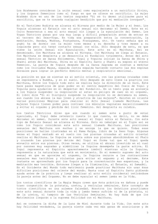 Los Brahmanes consideran la unión sexual como equivalente a un sacrificio Divino,
y los órganos femeninos como el fuego en que se ofrece en sacrificio. La mujer
Brahmán dice en uno de los textos sagrados "Si es tu deseo utilizarme para el
sacrificio, que se te conceda cualquier bendición que por mi mediación invoques".

En el Tantrismo Budista se alcanza el Nirvana por medio de la Mujer y el Sexo. Los
Yoguis alcanzan el Éxtasis con el acto sexual sin derramar el Semen. Este es el
Coito Reservatus o sea el acto sexual sin llegar a la eyaculación del Semen. Los
Yogas Tántricos pasan por una muy larga y difícil preparación antes de entrar en
el terreno del Sexo-Yoga. En toda esa preparación entra la concentración, la
meditación. Bandas, Mudras, Pratyahara, Pranayamas, etc. Un texto señala que el
yoghi ha de dormir con la mujer tres meses a su derecha y tres meses a su
izquierda pero sin tener contacto sexual con ella. Sólo después de esto, es que
viene la unión Sexual sin Eyaculación. Este acto es el Maithuna. Así es
denominado. Con Maithuna se alcanza el Nirvana. Con Maithuna se llega al Éxtasis.
Con Maithuna se despierta y se desarrolla el Kundalini totalmente. Antes del acto
sexual Tántrico se danza felizmente. Yogui y Yoguina inician la Danza de Shiva y
Shakti antes del Maithuna. Shiva es el Espíritu Santo y Shakti su esposo el eterno
femenino. La pareja de Yoguis después de la Danza Sagrada se sientan a meditar
como los Iniciados Mayas, espalda contra espalda haciendo contacto las dos espinas
dorsales para lograr un perfecto dominio mental y respiratorio emocional.

La posición en que se sientan es al estilo oriental, con las piernas cruzadas como
se representa a Buddha, y en el suelo. Sólo después de esto viene la practica con
Maithuna, Entre los Yoguis todo esto se realiza bajo la dirección de un Gurú. Éste
hace pases magnéticos de gran poder en el centro magnético del Coxis de Yogui y
Yoguina para ayudarles en el despertar del Kundalini. En un texto yoga se aconseja
a los Yoguis suspender la respiración al estar en peligro de caer en el orgasmo.
El libro dice "Si el Discípulo suspende la respiración no se derramara su semen,
aun cuando los abrase la mas joven y atractiva de las mujeres". Existen en oriente
varias posiciones Mágicas para realizar el Acto Sexual llamado Maithuna. Las
mujeres Yoguis tienen poder para contraer los músculos vaginales maravillosamente
y evitar el orgasmo y pérdida del licor femenino. Así despierta su culebra.

Los textos Tántricos dicen que aún cuando el semen este a punto de estar
eyaculado, el Yogui debe retenerlo cueste lo que cueste, es decir, no se debe
derramar el semen. Durante este acto sexual el Yogui entra al Éxtasis. Con este
tipo de Éxtasis Sexual se alcanza el Nirvana. Esto es cabalgar en el Tigre así es
como los Yoguis consideran este acto sexual llamado Maithuna. Las posiciones
sexuales del Maithuna son muchas y se escoge la que se quiere. Todas esas
posiciones se hallan ilustradas en el Kama Kalpa, libro de la Sexo Yoga. Algunas
veces el Yogui sentado en el suelo con las piernas cruzadas al estilo oriental
realiza el Maithuna. La Yoguina se sienta sobre sus piernas absorbiéndose el Phalo
y cruzando las piernas por detrás del Yogui en forma tal que el Yogui queda
envuelto entre sus piernas. Otras veces, se utiliza el abrazo invertido en el cual
por razones muy sagradas y simbólicas la Yoguina desempeña la parte activa. El
Yogui representa el Espíritu aparentemente inmóvil mientras ella la Yoguina,
representa a la naturaleza que está en movimiento. En el momento supremo del acto
sexual en que se aproxima el orgasmo, la Yoguina recurre a las contracciones
sexuales mas terribles y violentas para evitar el espasmo y el derrame. Este
instante es aprovechado por los Yoguis para la concentración mas espantosa, y la
meditación mas terrible. Entonces llegan a la Iluminación, al Éxtasis, al Samadhi.
En el Occidente del Mundo todo matrimonio puede practicar Maithuna sin usar ésas
difíciles posiciones del oriente del mundo. Basta orar al Espíritu Santo pidiendo
ayuda antes de la práctica y luego realizar al acto estilo occidental retirándose
la pareja antes del Orgasmo. No se debe eyacular el semen jamás en la Vida.

Los tontos científicos de la Magia Negra creen que ésta práctica es dañosa y puede
traer congestión de la próstata, uretra, y vesículas seminales. Este concepto de
tontos científicos es una solemne falsedad. Nosotros los Gnósticos practicamos
este acto sexual durante toda la vida y jamás hemos sufrido ni de la próstata, ni
de la uretra, ni tampoco de las Vesículas Seminales. No hay duda de que los
Matrimonios llegarán a la suprema felicidad con el Maithuna.

Así se conserva la dicha de la Luna de Miel durante toda la Vida. Con este acto
hay felicidad verdadera, la pareja siente cada vez más ganas de acariciarse y de

                                                                                5
 