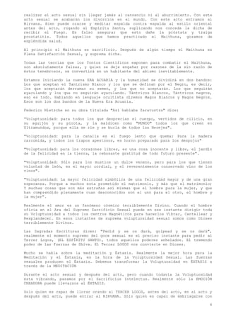 realizar el acto sexual sin llegar jamás al cansancio ni al aburrimiento. Con este
acto sexual se acabarán los divorcios en el mundo. Con este acto entramos al
Nirvana. Bien puede orarse y meditar espalda contra espalda al estilo oriental
antes del acto, rogando al Espíritu Santo, suplicando nos conceda la dicha de
recibir el Fuego. Es falso asegurar que esto dañe la próstata y traiga
prostatitis. Todos aquellos que hemos practicado el Maithuna, gozamos de
espléndida salud.

Al principio el Maithuna es sacrificio. Después de algún tiempo el Maithuna es
Plena Satisfacción Sexual, y suprema dicha.

Todas las teorías que los Tontos Científicos exponen para combatir el Maithuna,
son absolutamente falsas, y quien se deje engañar por razones de la sin razón de
éstos tenebrosos, se convertirá en un habitante del abismo inevitablemente.

Estamos Iniciando la nueva ERA ACUARIA y la humanidad se dividirá en dos bandos:
Los que aceptan el Tantrismo Blanco y los que se definan por el Negro, es decir,
los que aceptarán derramar su semen, y los que no aceptarán. Los que seguirán
eyaculando y los que no seguirán eyaculando. Tántricos Blancos, Tántricos negros,
eso es todo. Hablando en lenguaje ocultista diremos Magos Blancos y Magos Negros.
Esos son los dos bandos de la Nueva Era Acuaria.

Federico Nietzche en su obra titulada "Así hablaba Zaratustra" dice:

"Voluptuosidad: para todos los que desprecian el cuerpo, vertidos de cilicio, en
su aguijón y su picota, y la maldicen como "MUNDO" todos los que creen en
Ultramundos, porque ella se ríe y se burla de todos los Herejes".

"Voluptuosidad: para la canalla es el fuego lento que quema; Para la madera
carcomida, y todos los trapos apestosos, es horno preparado para los despojos"

"Voluptuosidad: para los corazones libres, es una cosa inocente y libre, el jardín
de la felicidad en la tierra, la rebosante gratitud de todo futuro presente".

"Voluptuosidad: Sólo para los mustios un dulce veneno, pero para los que tienen
voluntad de león, es el mayor cordial, y el reverentemente conservado vino de los
vinos".

"Voluptuosidad: La mayor felicidad simbólica de una felicidad mayor y de una gran
esperanza. Porque a muchos esta prometido el matrimonio, y más que el matrimonio;
Y muchas cosas que son más extrañas así mismas que el hombre para la mujer, y que
han comprendido plenamente cuan desconocidos son el uno para el otro, el hombre y
la mujer".

Realmente el amor es un fenómeno cósmico terriblemente Divino. Cuando el hombre
oficia en el Ara del Supremo Sacrificio Sexual puede en ese instante dirigir toda
su Voluptuosidad a todos los centros Magnéticos para hacerlos Vibrar, Centellear y
Resplandecer. En esos instantes de suprema voluptuosidad sexual somos como Dioses
terriblemente Divinos.

Las Sagradas Escrituras dicen: "Pedid y se os dará, golpead y se os dará",
realmente el momento supremo del goce sexual es el preciso instante para pedir al
Tercer Logos, (EL ESPÍRITU SANTO), todos aquellos poderes anhelados. El tremendo
poder de las fuerzas de Shiva. El Tercer LOGOS nos convierte en Dioses.

Mucho se habla sobre la meditación y Éxtasis. Realmente la mejor hora para la
Meditación y el Éxtasis, es la hora de la Voluptuosidad Sexual. Las fuerzas
sexuales producen el Éxtasis. Debemos transformar la Voluptuosidad en ÉXTASIS a
través de la MEDITACIÓN

Durante el acto sexual y después del acto, pero cuando todavía la Voluptuosidad
esta vibrando, pasamos por el Sacrificius Intelectus. Realmente sólo la EMOCIÓN
CREADORA puede llevarnos al ÉXTASIS.

Solo quien es capaz de llorar orando al TERCER LOGOS, antes del acto, en al acto y
después del acto, puede entrar al NIRVANA. Sólo quien es capaz de embriagarse con

                                                                                 6
 