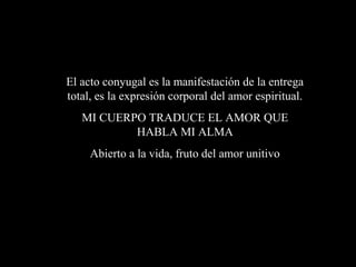 El acto conyugal es la manifestación de la entrega
total, es la expresión corporal del amor espiritual.
MI CUERPO TRADUCE EL AMOR QUE
HABLA MI ALMA
Abierto a la vida, fruto del amor unitivo
 