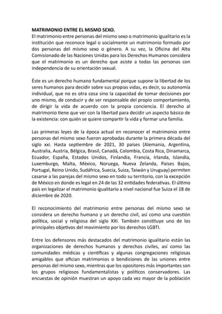 MATRIMONIO ENTRE EL MISMO SEXO.
El matrimonio entre personas del mismo sexo o matrimonio igualitario es la
institución que reconoce legal o socialmente un matrimonio formado por
dos personas del mismo sexo o género. A su vez, la Oficina del Alto
Comisionado de las Naciones Unidas para los Derechos Humanos considera
que el matrimonio es un derecho que asiste a todas las personas con
independencia de su orientación sexual.
Éste es un derecho humano fundamental porque supone la libertad de los
seres humanos para decidir sobre sus propias vidas, es decir, su autonomía
individual, que no es otra cosa sino la capacidad de tomar decisiones por
uno mismo, de conducir y de ser responsable del propio comportamiento,
de dirigir la vida de acuerdo con la propia conciencia. El derecho al
matrimonio tiene que ver con la libertad para decidir un aspecto básico de
la existencia: con quién se quiere compartir la vida y formar una familia.
Las primeras leyes de la época actual en reconocer el matrimonio entre
personas del mismo sexo fueron aprobadas durante la primera década del
siglo xxi. Hasta septiembre de 2021, 30 países (Alemania, Argentina,
Australia, Austria, Bélgica, Brasil, Canadá, Colombia, Costa Rica, Dinamarca,
Ecuador, España, Estados Unidos, Finlandia, Francia, Irlanda, Islandia,
Luxemburgo, Malta, México, Noruega, Nueva Zelanda, Países Bajos,
Portugal, Reino Unido, Sudáfrica, Suecia, Suiza, Taiwán y Uruguay) permiten
casarse a las parejas del mismo sexo en todo su territorio, con la excepción
de México en donde es legal en 24 de las 32 entidades federativas. El último
país en legalizar el matrimonio igualitario a nivel nacional fue Suiza el 18 de
diciembre de 2020.
El reconocimiento del matrimonio entre personas del mismo sexo se
considera un derecho humano y un derecho civil, así como una cuestión
política, social y religiosa del siglo XXI. También constituye uno de los
principales objetivos del movimiento por los derechos LGBTI.
Entre los defensores más destacados del matrimonio igualitario están las
organizaciones de derechos humanos y derechos civiles, así como las
comunidades médicas y científicas y algunas congregaciones religiosas
amigables que ofician matrimonios o bendiciones de las uniones entre
personas del mismo sexo, mientras que los opositores más importantes son
los grupos religiosos fundamentalistas y políticos conservadores. Las
encuestas de opinión muestran un apoyo cada vez mayor de la población
 