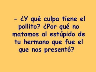 - ¿Y qué culpa tiene el pollito? ¿Por qué no matamos al estúpido de tu hermano que fue el que nos presentó?   