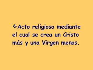 Acto religioso mediante el cual se crea un Cristo más y una Virgen menos. 