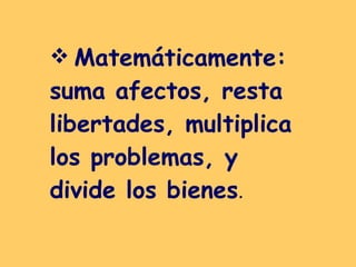 Matemáticamente: suma afectos, resta  libertades, multiplica  los problemas, y divide los bienes .  