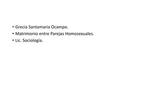 • Grecia Santamaria Ocampo. 
• Matrimonio entre Parejas Homosexuales. 
• Lic. Sociología. 
 