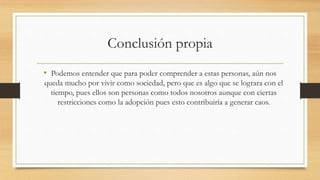Conclusión propia
• Podemos entender que para poder comprender a estas personas, aún nos
queda mucho por vivir como sociedad, pero que es algo que se lograra con el
tiempo, pues ellos son personas como todos nosotros aunque con ciertas
restricciones como la adopción pues esto contribuiría a generar caos.
 
