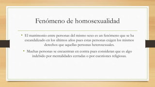 Fenómeno de homosexualidad
• El matrimonio entre personas del mismo sexo es un fenómeno que se ha
escandalizado en los últimos años pues estas personas exigen los mismos
derechos que aquellas personas heterosexuales.
• Muchas personas se encuentran en contra pues consideran que es algo
indebido por mentalidades cerradas o por cuestiones religiosas.
 