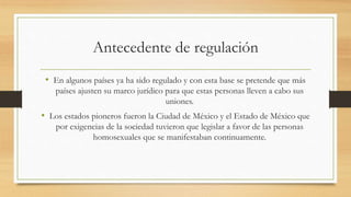 Antecedente de regulación
• En algunos países ya ha sido regulado y con esta base se pretende que más
países ajusten su marco jurídico para que estas personas lleven a cabo sus
uniones.
• Los estados pioneros fueron la Ciudad de México y el Estado de México que
por exigencias de la sociedad tuvieron que legislar a favor de las personas
homosexuales que se manifestaban continuamente.
 