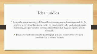 Idea jurídica
• Los códigos que nos rigen definen al matrimonio como la unión con el fin de
procrear y perpetuar la especie y esto no puede ser llevado a cabo por parejas
homosexuales por lo tanto se torna inconstitucional pues no cumple con lo
necesario
• Dado que los homosexuales no cumplen con eso es imposible que se le
denomine de la misma manera.
 