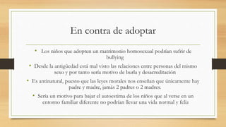 En contra de adoptar
• Los niños que adopten un matrimonio homosexual podrían sufrir de
bullying
• Desde la antigüedad está mal visto las relaciones entre personas del mismo
sexo y por tanto sería motivo de burla y desacreditación
• Es antinatural, puesto que las leyes morales nos enseñan que únicamente hay
padre y madre, jamás 2 padres o 2 madres.
• Sería un motivo para bajar el autoestima de los niños que al verse en un
entorno familiar diferente no podrían llevar una vida normal y feliz
 