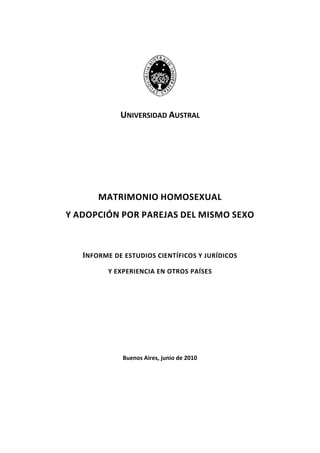 UNIVERSIDAD AUSTRAL 
 
 
MATRIMONIO HOMOSEXUAL  
Y ADOPCIÓN POR PAREJAS DEL MISMO SEXO 
 
INFORME DE ESTUDIOS CIENTÍFICOS Y JURÍDICOS  
Y EXPERIENCIA EN OTROS PAÍSES  
 
 
 
Buenos Aires, junio de 2010 
 
 
 
 
 
