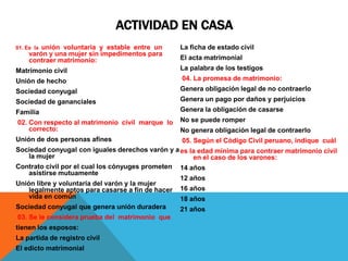 ACTIVIDAD EN CASA
01. Es la unión voluntaria y estable entre un
varón y una mujer sin impedimentos para
contraer matrimonio:
Matrimonio civil
Unión de hecho
Sociedad conyugal
Sociedad de gananciales
Familia
02. Con respecto al matrimonio civil marque lo
correcto:
Unión de dos personas afines
Sociedad conyugal con iguales derechos varón y a
la mujer
Contrato civil por el cual los cónyuges prometen
asistirse mutuamente
Unión libre y voluntaria del varón y la mujer
legalmente aptos para casarse a fin de hacer
vida en común
Sociedad conyugal que genera unión duradera
03. Se le considera prueba del matrimonio que
tienen los esposos:
La partida de registro civil
El edicto matrimonial
La ficha de estado civil
El acta matrimonial
La palabra de los testigos
04. La promesa de matrimonio:
Genera obligación legal de no contraerlo
Genera un pago por daños y perjuicios
Genera la obligación de casarse
No se puede romper
No genera obligación legal de contraerlo
05. Según el Código Civil peruano, indique cuál
es la edad mínima para contraer matrimonio civil
en el caso de los varones:
14 años
12 años
16 años
18 años
21 años
 