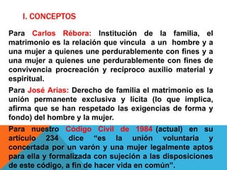 I. CONCEPTOS
Para Carlos Rébora: Institución de la familia, el
matrimonio es la relación que vincula a un hombre y a
una mujer a quienes une perdurablemente con fines y a
una mujer a quienes une perdurablemente con fines de
convivencia procreación y recíproco auxilio material y
espiritual.
Para José Arias: Derecho de familia el matrimonio es la
unión permanente exclusiva y lícita (lo que implica,
afirma que se han respetado las exigencias de forma y
fondo) del hombre y la mujer.
Para nuestro Código Civil de 1984 (actual) en su
artículo 234 dice “es la unión voluntaria y
concertada por un varón y una mujer legalmente aptos
para ella y formalizada con sujeción a las disposiciones
de este código, a fin de hacer vida en común”.
 