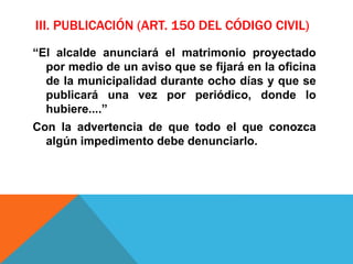 III. PUBLICACIÓN (ART. 150 DEL CÓDIGO CIVIL)
“El alcalde anunciará el matrimonio proyectado
por medio de un aviso que se fijará en la oficina
de la municipalidad durante ocho días y que se
publicará una vez por periódico, donde lo
hubiere....”
Con la advertencia de que todo el que conozca
algún impedimento debe denunciarlo.
 