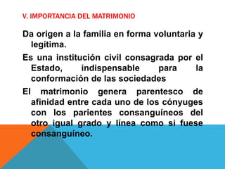 V. IMPORTANCIA DEL MATRIMONIO
Da origen a la familia en forma voluntaria y
legítima.
Es una institución civil consagrada por el
Estado, indispensable para la
conformación de las sociedades
El matrimonio genera parentesco de
afinidad entre cada uno de los cónyuges
con los parientes consanguíneos del
otro igual grado y línea como si fuese
consanguíneo.
 