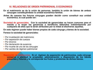 VI. RELACIONES DE ORDEN PATRIMONIAL O ECONOMICO
En el matrimonio se da la unión de personas, también la unión de bienes de ambos
cónyuges constituyéndose la unidad económica familiar.
Antes de casarse los futuros cónyuges pueden decidir como constituir esa unidad
económica, la cual puede ser:
Sociedad de gananciales. Con la sociedad de gananciales se hacen comunes para el
marido y la mujer las ganancias o beneficios obtenidos indistintamente por
cualquiera de ellos que le serán atribuidos por la mitad al disolverse aquellas.
En este régimen puede haber bienes propios de cada cónyuge y bienes de la sociedad.
Fenece la sociedad de gananciales:
 Por invalidación del matrimonio
 Por separación de cuerpos
 Por divorcio
 Por declaración de ausencia
 Por muerte de uno de los cónyuges
 Por cambio de régimen patrimonial
Separación de patrimonios. En el régimen de separación de patrimonios, cada cónyuge
conserva a plenitud la propiedad, administración y disposición de los bienes
presentes y futuros y le corresponde los frutos y productos de dichos bienes.
 