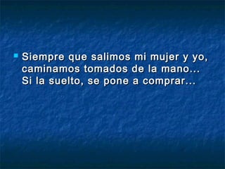    Siempre que salimos mi mujer y yo,
    caminamos tomados de la mano...
    Si la suelto, se pone a comprar...
 