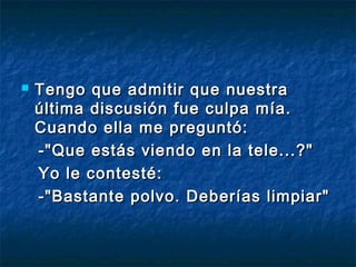    Tengo que admitir que nuestra
    última discusión fue culpa mía.
    Cuando ella me preguntó: 
    -"Que estás viendo en la tele...?"
    Yo le contesté: 
    -"Bastante polvo. Deberías limpiar"
 