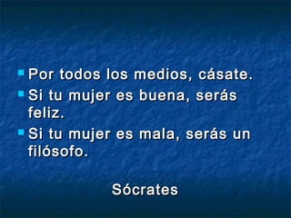  Por todos los medios, cásate.
 Si tu mujer es buena, serás

  feliz.
 Si tu mujer es mala, serás un

  filósofo.

            Sócrates
 