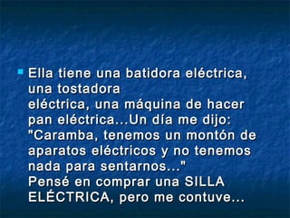  Ella tiene una batidora eellééccttrriiccaa,, 
uunnaa ttoossttaaddoorraa 
eellééccttrriiccaa,, uunnaa mmááqquuiinnaa ddee hhaacceerr 
ppaann eellééccttrriiccaa......UUnn ddííaa mmee ddiijjoo:: 
""CCaarraammbbaa,, tteenneemmooss uunn mmoonnttóónn ddee 
aappaarraattooss eellééccttrriiccooss yy nnoo tteenneemmooss 
nnaaddaa ppaarraa sseennttaarrnnooss......"" 
PPeennsséé eenn ccoommpprraarr uunnaa SSIILLLLAA 
EELLÉÉCCTTRRIICCAA,, ppeerroo mmee ccoonnttuuvvee...... 
 
