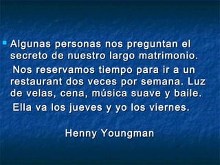  Algunas personas nnooss pprreegguunnttaann eell 
sseeccrreettoo ddee nnuueessttrroo llaarrggoo mmaattrriimmoonniioo.. 
NNooss rreesseerrvvaammooss ttiieemmppoo ppaarraa iirr aa uunn 
rreessttaauurraanntt ddooss vveecceess ppoorr sseemmaannaa.. LLuuzz 
ddee vveellaass,, cceennaa,, mmúússiiccaa ssuuaavvee yy bbaaiillee.. 
EEllllaa vvaa llooss jjuueevveess yy yyoo llooss vviieerrnneess.. 
HHeennnnyy YYoouunnggmmaann 
 
