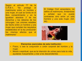 Según el artículo 77 de la
C.R.B.V., “Se protege el
matrimonio entre un hombre y
una mujer, el cual se funda en el
libre consentimiento y en la
igualdad absoluta 2 de los
derechos y los deberes de los
cónyuges. Las uniones estables
de hecho entre un hombre y una
mujer que cumplan los requisitos
establecidos en la ley producirán
los mismos efectos que el
matrimonio”
El Código Civil venezolano, no
define el matrimonio, limitándose
a señalar que no puede
contraerse sino entre un solo
hombre y una sola mujer. (Art.
44).
Elementos esenciales de esta institución:
• Físico, o sea la conjunción o unión corporal del hombre y la
mujer.
• Moral o espiritual, que es la intención de unirse para toda la vida,
ayudarse mutuamente y criar a los descendientes
 