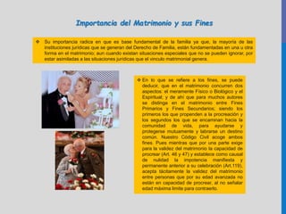 Importancia del Matrimonio y sus Fines
 Su importancia radica en que es base fundamental de la familia ya que, la mayoría de las
instituciones jurídicas que se generan del Derecho de Familia, están fundamentadas en una u otra
forma en el matrimonio; aun cuando existan situaciones especiales que no se pueden ignorar, por
estar asimiladas a las situaciones jurídicas que el vinculo matrimonial genera.
 En lo que se refiere a los fines, se puede
deducir, que en el matrimonio concurren dos
aspectos: el meramente Físico o Biológico y el
Espiritual; y de ahí que para muchos autores
se distinga en el matrimonio entre Fines
Primarios y Fines Secundarios; siendo los
primeros los que propenden a la procreación y
los segundos los que se encaminan hacia la
comunidad de vida, para ayudarse y
protegerse mutuamente y labrarse un destino
común. Nuestro Código Civil acoge ambos
fines. Pues mientras que por una parte exige
para la validez del matrimonio la capacidad de
procrear (Art. 46 y 47) y establece como causal
de nulidad la impotencia manifiesta y
permanente anterior a su celebración (Art.119),
acepta tácitamente la validez del matrimonio
entre personas que por su edad avanzada no
están en capacidad de procrear, al no señalar
edad máxima limite para contraerlo.
 