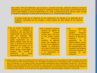 Kant, indica, “El fin del matrimonio, que es educar y procrear a los hijos, puede ser siempre un fin que la
naturaleza se ha propuesto, al dar al hombre la inclinación recíproca de los sexos; pero el hombre que se
casa no está obligado, so pena de ilegitimidad en la unión, a proponerse ese fin. De otro modo, al cesar
la facultad de engendrar, el matrimonio se disolvería por sí mismo de pleno derecho”.
El hecho social que se relaciona con los matrimonios, ha actuado en el desarrollo de la
población venezolana con las ventajas y trabas propias de cada estadio de su evolución
histórica.
 En el mundo Occidental al
principio no se celebraba el
matrimonio, sino que éste era
simplemente una unión natural
entre dos personas. Más
adelante el matrimonio fue
regido únicamente por la
Iglesia Católica, luego de eso
hubo un período en el cual el
matrimonio era regido por la
Iglesia y por el Estado al
mismo tiempo, hasta llegar a
nuestros días, cuando el
matrimonio es regido
únicamente por el Estado.
 En el derecho canónico
tampoco se celebró el
matrimonio durante
muchos años, aún hoy
en día quedan rastros
del matrimonio
canónico, en algunos
países hay estados en
los que no es obligatorio
celebrar el matrimonio
por lo que el matrimonio
canónico es un contrato
y un sacramento al
mismo tiempo.
 El matrimonio
comienza a ser
regulado civilmente
con la creación de los
Estados, la Revolución
Francesa y la
separación de la
Iglesia Católica, puesto
que, con el surgimiento
del protestantismo era
imposible que la iglesia
continuara teniendo el
monopolio de esta
institución.
 Según la Iglesia el origen del matrimonio entre una pareja no es sólo cultural, sino que procede de la misma naturaleza del hombre
en cuanto que como dice el libro del Génesis (1-27), en la Biblia al principio Dios los "creó hombre y mujer". El matrimonio sería, por
tanto, una institución y no un producto cultural cuyas principales características unidad, indisolubilidad y apertura a la vida vendrían
definidas por la propia naturaleza del amor entre hombre y mujer que exige a los esposos amarse el uno al otro, para siempre y que
alcanza su mayor expresión en el hijo, fruto del amor. El reconocimiento civil que las leyes hacen del matrimonio debe respetar la
naturaleza de esta institución, de ahí la oposición de la Iglesia Católica al matrimonio polígamo, poliándrico y homosexual.
 