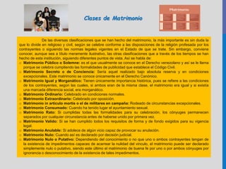 De las diversas clasificaciones que se han hecho del matrimonio, la más importante es sin duda la
que lo divide en religioso y civil, según se celebre conforme a las disposiciones de la religión profesada por los
contrayentes o siguiendo las normas legales vigentes en el Estado de que se trate. Sin embargo, conviene
conocer, aunque sea a título meramente ilustrativo, las otras clasificaciones que a través de los tiempos se han
hecho de esta institución, siguiendo diferentes puntos de vista. Así se habla de:
o Matrimonio Público o Solemne: es el que usualmente se conoce en el Derecho venezolano y así se le llama
porque se celebra cumpliendo las formalidades de publicidad que establece el Código Civil.
o Matrimonio Secreto o de Conciencia: Sería aquel realizado bajo absoluta reserva y en condiciones
excepcionales. Este matrimonio se conoce únicamente en el Derecho Canónico.
o Matrimonio Igual y Morganático: Tienen únicamente importancia histórica, pues se refiere a las condiciones
de los contrayentes, según las cuales, si ambos eran de la misma clase, el matrimonio era igual y si existía
una marcada diferencia social, era morganático.
o Matrimonio Ordinario: Celebrado en condiciones normales.
o Matrimonio Extraordinario: Celebrado por oposición.
o Matrimonio in artículo mortis o el de militares en campaña: Rodeado de circunstancias excepcionales.
o Matrimonio Consumado: Cuando ha tenido lugar el ayuntamiento sexual.
o Matrimonio Rato: Si cumplidas todas las formalidades para su celebración, los cónyuges permanecen
separados por cualquier circunstancia antes de haberse unido por primera vez.
o Matrimonio Valido: Si se han cumplido todos los requisitos de forma y de fondo exigidos para su vigencia
legal.
o Matrimonio Anulable: Si adolece de algún vicio capaz de provocar su anulación.
o Matrimonio Nulo: Cuando así es declarado por decisión judicial.
o Matrimonio Nulo o Putativo: Dependiendo del conocimiento o no que uno o ambos contrayentes tengan de
la existencia de impedimentos capaces de acarrear la nulidad del vinculo, el matrimonio puede ser declarado
simplemente nulo o putativo, siendo este último el matrimonio de buena fe por uno o por ambos cónyuges por
ignorancia o desconocimiento de la existencia de tales impedimentos.
Clases de Matrimonio
 