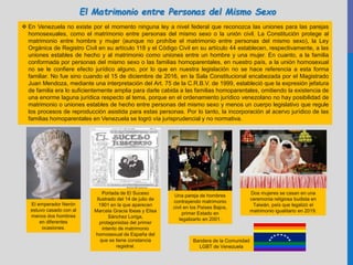  En Venezuela no existe por el momento ninguna ley a nivel federal que reconozca las uniones para las parejas
homosexuales, como el matrimonio entre personas del mismo sexo o la unión civil. La Constitución protege al
matrimonio entre hombre y mujer (aunque no prohíbe el matrimonio entre personas del mismo sexo), la Ley
Orgánica de Registro Civil en su artículo 118 y el Código Civil en su artículo 44 establecen, respectivamente, a las
uniones estables de hecho y al matrimonio como uniones entre un hombre y una mujer. En cuanto, a la familia
conformada por personas del mismo sexo o las familias homoparentales, en nuestro país, a la unión homosexual
no se le confiere efecto jurídico alguno, por lo que en nuestra legislación no se hace referencia a esta forma
familiar. No fue sino cuando el 15 de diciembre de 2016, en la Sala Constitucional encabezada por el Magistrado
Juan Mendoza, mediante una interpretación del Art. 75 de la C.R.B.V. de 1999, estableció que la expresión jefatura
de familia era lo suficientemente amplia para darle cabida a las familias homoparentales, omitiendo la existencia de
una enorme laguna jurídica respecto al tema, porque en el ordenamiento jurídico venezolano no hay posibilidad de
matrimonio o uniones estables de hecho entre personas del mismo sexo y menos un cuerpo legislativo que regule
los procesos de reproducción asistida para estas personas. Por lo tanto, la incorporación al acervo jurídico de las
familias homoparentales en Venezuela se logró vía jurisprudencial y no normativa.
El emperador Nerón
estuvo casado con al
menos dos hombres
en diferentes
ocasiones.
Portada de El Suceso
Ilustrado del 14 de julio de
1901 en la que aparecen
Marcela Gracia Ibeas y Elisa
Sánchez Loriga,
protagonistas del primer
intento de matrimonio
homosexual de España del
que se tiene constancia
registral.
Una pareja de hombres
contrayendo matrimonio
civil en los Países Bajos,
primer Estado en
legalizarlo en 2001.
Dos mujeres se casan en una
ceremonia religiosa budista en
Taiwán, país que legalizó el
matrimonio igualitario en 2019.
El Matrimonio entre Personas del Mismo Sexo
Bandera de la Comunidad
LGBT de Venezuela
 