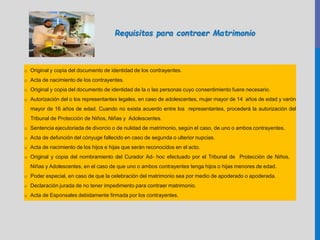 o Original y copia del documento de identidad de los contrayentes.
o Acta de nacimiento de los contrayentes.
o Original y copia del documento de identidad de la o las personas cuyo consentimiento fuere necesario.
o Autorización del o los representantes legales, en caso de adolescentes, mujer mayor de 14 años de edad y varón
mayor de 16 años de edad. Cuando no exista acuerdo entre los representantes, procederá la autorización del
Tribunal de Protección de Niños, Niñas y Adolescentes.
o Sentencia ejecutoriada de divorcio o de nulidad de matrimonio, según el caso, de uno o ambos contrayentes.
o Acta de defunción del cónyuge fallecido en caso de segunda o ulterior nupcias.
o Acta de nacimiento de los hijos e hijas que serán reconocidos en el acto.
o Original y copia del nombramiento del Curador Ad- hoc efectuado por el Tribunal de Protección de Niños,
Niñas y Adolescentes, en el caso de que uno o ambos contrayentes tenga hijos o hijas menores de edad.
o Poder especial, en caso de que la celebración del matrimonio sea por medio de apoderado o apoderada.
o Declaración jurada de no tener impedimento para contraer matrimonio.
o Acta de Esponsales debidamente firmada por los contrayentes.
Requisitos para contraer Matrimonio
 