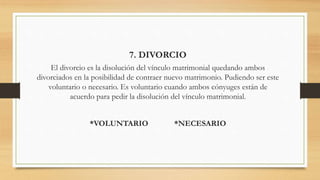7. DIVORCIO
El divorcio es la disolución del vínculo matrimonial quedando ambos
divorciados en la posibilidad de contraer nuevo matrimonio. Pudiendo ser este
voluntario o necesario. Es voluntario cuando ambos cónyuges están de
acuerdo para pedir la disolución del vínculo matrimonial.
*VOLUNTARIO *NECESARIO
 