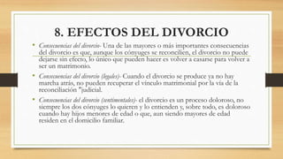 8. EFECTOS DEL DIVORCIO
• Consecuencias del divorcio- Una de las mayores o más importantes consecuencias
del divorcio es que, aunque los cónyuges se reconcilien, el divorcio no puede
dejarse sin efecto, lo único que pueden hacer es volver a casarse para volver a
ser un matrimonio.
• Consecuencias del divorcio (legales)- Cuando el divorcio se produce ya no hay
marcha atrás, no pueden recuperar el vínculo matrimonial por la vía de la
reconciliación "judicial.
• Consecuencias del divorcio (sentimentales)- el divorcio es un proceso doloroso, no
siempre los dos cónyuges lo quieren y lo entienden y, sobre todo, es doloroso
cuando hay hijos menores de edad o que, aun siendo mayores de edad
residen en el domicilio familiar.
 