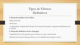 Tipos de Efectos:
Definitivos
1- Situación jurídica de los hijos:
-Patria potestad
-Alimentos
- Legitimidad o ilegitimidad del hijo de la mujer divorciada o separada judicialmente de
su marido
2- Situación definitiva de los cónyuges:
-Capacidad de los divorciados para contraer un nuevo matrimonio
-Derecho de la divorciada para llevar o no el apellido del exesposo (cont.)
 