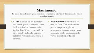 Matrimonio:
La unión de un hombre y una mujer que se concreta a través de determinados ritos o
trámites legales.
• CIVIL la unión de un hombre y
una mujer que se concreta a través
de determinados ritos o trámites
legales. También es reconocido a
nivel social y cultural e implica
derechos y obligaciones. Existe el
divorcio.
• RELIGIOSO la unión ante los
ojos de Dios. Y es perpetuo no
puede romperse según los
preceptos religiosos, una persona
separada, por lo tanto, no puede
volver a casarse por Iglesia.
 