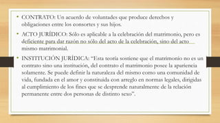 • CONTRATO: Un acuerdo de voluntades que produce derechos y
obligaciones entre los consortes y sus hijos.
• ACTO JURÍDICO: Sólo es aplicable a la celebración del matrimonio, pero es
deficiente para dar razón no sólo del acto de la celebración, sino del acto
mismo matrimonial.
• INSTITUCIÓN JURÍDICA: “Esta teoría sostiene que el matrimonio no es un
contrato sino una institución, del contrato el matrimonio posee la apariencia
solamente. Se puede definir la naturaleza del mismo como una comunidad de
vida, fundada en el amor y constituida con arreglo en normas legales, dirigidas
al cumplimiento de los fines que se desprende naturalmente de la relación
permanente entre dos personas de distinto sexo”.
 
