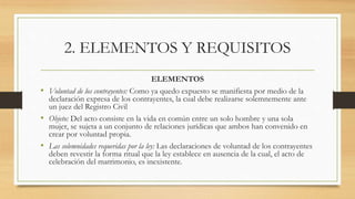 2. ELEMENTOS Y REQUISITOS
ELEMENTOS
• Voluntad de los contrayentes: Como ya quedo expuesto se manifiesta por medio de la
declaración expresa de los contrayentes, la cual debe realizarse solemnemente ante
un juez del Registro Civil
• Objeto: Del acto consiste en la vida en común entre un solo hombre y una sola
mujer, se sujeta a un conjunto de relaciones jurídicas que ambos han convenido en
crear por voluntad propia.
• Las solemnidades requeridas por la ley: Las declaraciones de voluntad de los contrayentes
deben revestir la forma ritual que la ley establece en ausencia de la cual, el acto de
celebración del matrimonio, es inexistente.
 