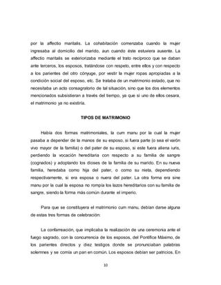 10
por la affectio maritalis. La cohabitación comenzaba cuando la mujer
ingresaba al domicilio del marido, aun cuando éste estuviera ausente. La
affectio maritalis se exteriorizaba mediante el trato recíproco que se daban
ante terceros, los esposos, tratándose con respeto, entre ellos y con respecto
a los parientes del otro cónyuge, por vestir la mujer ropas apropiadas a la
condición social del esposo, etc. Se trataba de un matrimonio estado, que no
necesitaba un acto consagratorio de tal situación, sino que los dos elementos
mencionados subsistieran a través del tiempo, ya que si uno de ellos cesara,
el matrimonio ya no existiría.
TIPOS DE MATRIMONIO
Había dos formas matrimoniales, la cum manu por la cual la mujer
pasaba a depender de la manos de su esposo, si fuera parte (o sea el varón
vivo mayor de la familia) o del pater de su esposo, si este fuera aliena iuris,
perdiendo la vocación hereditaria con respecto a su familia de sangre
(cognados) y adoptando los dioses de la familia de su marido. En su nueva
familia, heredaba como hija del pater, o como su nieta, dependiendo
respectivamente, si era esposa o nuera del pater. La otra forma era sine
manu por la cual la esposa no rompía los lazos hereditarios con su familia de
sangre, siendo la forma más común durante el imperio.
Para que se constituyera el matrimonio cum manu, debían darse alguna
de estas tres formas de celebración:
La confarreación, que implicaba la realización de una ceremonia ante el
fuego sagrado, con la concurrencia de los esposos, del Pontífice Máximo, de
los parientes directos y diez testigos donde se pronunciaban palabras
solemnes y se comía un pan en común. Los esposos debían ser patricios. En
 