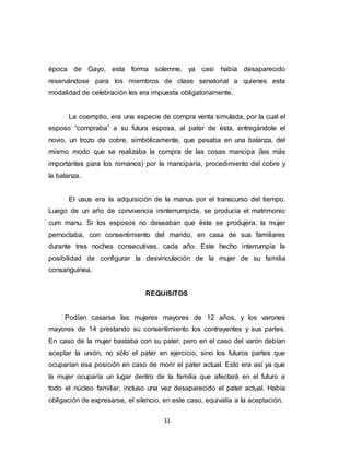 11
época de Gayo, esta forma solemne, ya casi había desaparecido
reservándose para los miembros de clase senatorial a quienes esta
modalidad de celebración les era impuesta obligatoriamente.
La coemptio, era una especie de compra venta simulada, por la cual el
esposo “compraba” a su futura esposa, al pater de ésta, entregándole el
novio, un trozo de cobre, simbólicamente, que pesaba en una balanza, del
mismo modo que se realizaba la compra de las cosas mancipa (las más
importantes para los romanos) por la manciparía, procedimiento del cobre y
la balanza.
El usus era la adquisición de la manus por el transcurso del tiempo.
Luego de un año de convivencia ininterrumpida, se producía el matrimonio
cum manu. Si los esposos no deseaban que éste se produjera, la mujer
pernoctaba, con consentimiento del marido, en casa de sus familiares
durante tres noches consecutivas, cada año. Este hecho interrumpía la
posibilidad de configurar la desvinculación de la mujer de su familia
consanguínea.
REQUISITOS
Podían casarse las mujeres mayores de 12 años, y los varones
mayores de 14 prestando su consentimiento los contrayentes y sus partes.
En caso de la mujer bastaba con su pater, pero en el caso del varón debían
aceptar la unión, no sólo el pater en ejercicio, sino los futuros partes que
ocuparían esa posición en caso de morir el pater actual. Esto era así ya que
la mujer ocuparía un lugar dentro de la familia que afectará en el futuro a
todo el núcleo familiar, incluso una vez desaparecido el pater actual. Había
obligación de expresarse, el silencio, en este caso, equivalía a la aceptación.
 