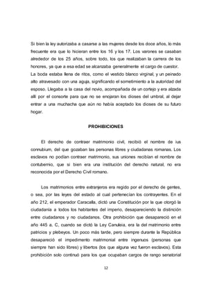 12
Si bien la ley autorizaba a casarse a las mujeres desde los doce años, lo más
frecuente era que lo hicieran entre los 16 y los 17. Los varones se casaban
alrededor de los 25 años, sobre todo, los que realizaban la carrera de los
honores, ya que a esa edad se alcanzaba generalmente el cargo de cuestor.
La boda estaba llena de ritos, como el vestido blanco virginal, y un peinado
alto atravesado con una aguja, significando el sometimiento a la autoridad del
esposo. Llegaba a la casa del novio, acompañada de un cortejo y era alzada
allí por el consorte para que no se enojaran los dioses del umbral, al dejar
entrar a una muchacha que aún no había aceptado los dioses de su futuro
hogar.
PROHIBICIONES
El derecho de contraer matrimonio civil, recibió el nombre de ius
connubium, del que gozaban las personas libres y ciudadanas romanas. Los
esclavos no podían contraer matrimonio, sus uniones recibían el nombre de
contubernio, que si bien era una institución del derecho natural, no era
reconocida por el Derecho Civil romano.
Los matrimonios entre extranjeros era regido por el derecho de gentes,
o sea, por las leyes del estado al cual pertenecían los contrayentes. En el
año 212, el emperador Caracalla, dictó una Constitución por la que otorgó la
ciudadanía a todos los habitantes del imperio, desapareciendo la distinción
entre ciudadanos y no ciudadanos. Otra prohibición que desapareció en el
año 445 a. C, cuando se dictó la Ley Canuleia, era la del matrimonio entre
patricios y plebeyos. Un poco más tarde, pero siempre durante la República
desapareció el impedimento matrimonial entre ingenuos (personas que
siempre han sido libres) y libertos (los que alguna vez fueron esclavos). Esta
prohibición solo continuó para los que ocupaban cargos de rango senatorial
 