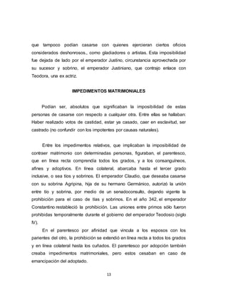 13
que tampoco podían casarse con quienes ejercieran ciertos oficios
considerados deshonrosos., como gladiadores o artistas. Esta imposibilidad
fue dejada de lado por el emperador Justino, circunstancia aprovechada por
su sucesor y sobrino, el emperador Justiniano, que contrajo enlace con
Teodora, una ex actriz.
IMPEDIMENTOS MATRIMONIALES
Podían ser, absolutos que significaban la imposibilidad de estas
personas de casarse con respecto a cualquier otra. Entre ellas se hallaban:
Haber realizado votos de castidad, estar ya casado, caer en esclavitud, ser
castrado (no confundir con los impotentes por causas naturales).
Entre los impedimentos relativos, que implicaban la imposibilidad de
contraer matrimonio con determinadas personas, figuraban, el parentesco,
que en línea recta comprendía todos los grados, y a los consanguíneos,
afines y adoptivos. En línea colateral, abarcaba hasta el tercer grado
inclusive, o sea tíos y sobrinos. El emperador Claudio, que deseaba casarse
con su sobrina Agripina, hija de su hermano Germánico, autorizó la unión
entre tío y sobrina, por medio de un senadoconsulto, dejando vigente la
prohibición para el caso de tías y sobrinos. En el año 342, el emperador
Constantino restableció la prohibición. Las uniones entre primos sólo fueron
prohibidas temporalmente durante el gobierno del emperador Teodosio (siglo
IV).
En el parentesco por afinidad que vincula a los esposos con los
parientes del otro, la prohibición se extendió en línea recta a todos los grados
y en línea colateral hasta los cuñados. El parentesco por adopción también
creaba impedimentos matrimoniales, pero estos cesaban en caso de
emancipación del adoptado.
 