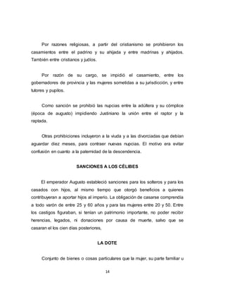 14
Por razones religiosas, a partir del cristianismo se prohibieron los
casamientos entre el padrino y su ahijada y entre madrinas y ahijados.
También entre cristianos y judíos.
Por razón de su cargo, se impidió el casamiento, entre los
gobernadores de provincia y las mujeres sometidas a su jurisdicción, y entre
tutores y pupilos.
Como sanción se prohibió las nupcias entre la adúltera y su cómplice
(época de augusto) impidiendo Justiniano la unión entre el raptor y la
raptada.
Otras prohibiciones incluyeron a la viuda y a las divorciadas que debían
aguardar diez meses, para contraer nuevas nupcias. El motivo era evitar
confusión en cuanto a la paternidad de la descendencia.
SANCIONES A LOS CÉLIBES
El emperador Augusto estableció sanciones para los solteros y para los
casados con hijos, al mismo tiempo que otorgó beneficios a quienes
contribuyeran a aportar hijos al imperio. La obligación de casarse comprendía
a todo varón de entre 25 y 60 años y para las mujeres entre 20 y 50. Entre
los castigos figuraban, si tenían un patrimonio importante, no poder recibir
herencias, legados, ni donaciones por causa de muerte, salvo que se
casaran el los cien días posteriores,
LA DOTE
Conjunto de bienes o cosas particulares que la mujer, su parte familiar u
 