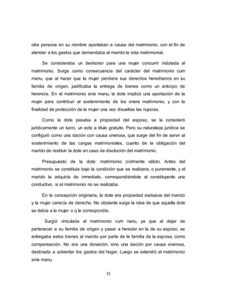 15
otra persona en su nombre aportaban a causa del matrimonio, con el fin de
atender a los gastos que demandaba al marido la vida matrimonial.
Se consideraba un deshonor para una mujer concurrir indotada al
matrimonio. Surge como consecuencia del carácter del matrimonio cum
manu, que al hacer que la mujer perdiera sus derechos hereditarios en su
familia de origen, justificaba la entrega de bienes como un anticipo de
herencia. En el matrimonio sine manu, la dote implicó una aportación de la
mujer para contribuir al sostenimiento de los onera matrimonio, y con la
finalidad de protección de la mujer una vez disueltas las nupcias.
Como la dote pasaba a propiedad del esposo, se la consideró
jurídicamente un lucro, un acto a título gratuito. Pero su naturaleza jurídica se
configuró como una dación con causa onerosa, que surge del fin de servir al
sostenimiento de las cargas matrimoniales, cuanto de la obligación del
marido de restituir la dote en caso de disolución del matrimonio.
Presupuesto de la dote: matrimonio civilmente válido. Antes del
matrimonio se constituía bajo la condición que se realizara; o puramente, y el
marido la adquiría de inmediato, correspondiéndole al constituyente una
conductivo, si el matrimonio no se realizaba.
En la concepción originaria, la dote era propiedad exclusiva del marido
y la mujer carecía de derecho. No obstante surge la idea de que aquella dote
se debía a la mujer o q le correspondía.
Surgió vinculada al matrimonio cum nanu, ya que al dejar de
pertenecer a su familia de origen y pasar a heredar en la de su esposo, se
entregaba estos bienes al marido por parte de la familia de la esposa, como
compensación. No era una donación, sino una dación por causa onerosa,
destinada a solventar los gastos del hogar. Luego se extendió al matrimonio
sine manu.
 