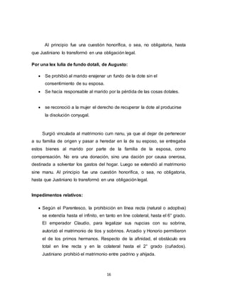 16
Al principio fue una cuestión honorífica, o sea, no obligatoria, hasta
que Justiniano lo transformó en una obligación legal.
Por una lex Iulia de fundo dotali, de Augusto:
 Se prohibió al marido enajenar un fundo de la dote sin el
consentimiento de su esposa.
 Se hacía responsable al marido por la pérdida de las cosas dotales.
 se reconoció a la mujer el derecho de recuperar la dote al producirse
la disolución conyugal.
Surgió vinculada al matrimonio cum nanu, ya que al dejar de pertenecer
a su familia de origen y pasar a heredar en la de su esposo, se entregaba
estos bienes al marido por parte de la familia de la esposa, como
compensación. No era una donación, sino una dación por causa onerosa,
destinada a solventar los gastos del hogar. Luego se extendió al matrimonio
sine manu. Al principio fue una cuestión honorífica, o sea, no obligatoria,
hasta que Justiniano lo transformó en una obligación legal.
Impedimentos relativos:
 Según el Parentesco, la prohibición en línea recta (natural o adoptiva)
se extendía hasta el infinito, en tanto en line colateral, hasta el 6° grado.
El emperador Claudio, para legalizar sus nupcias con su sobrina,
autorizó el matrimonio de tíos y sobrinos. Arcadio y Honorio permitieron
el de los primos hermanos. Respecto de la afinidad, el obstáculo era
total en line recta y en la colateral hasta el 2° grado (cuñados).
Justiniano prohibió el matrimonio entre padrino y ahijada.
 