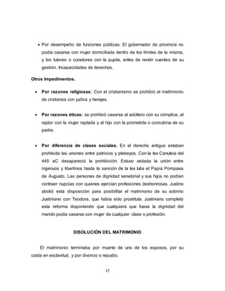 17
 Por desempeño de funciones públicas. El gobernador de provincia no
podía casarse con mujer domiciliada dentro de los límites de la misma,
y los tutores o curadores con la pupila, antes de rendir cuentas de su
gestión. Incapacidades de derechos.
Otros Impedimentos.
 Por razones religiosas: Con el cristianismo se prohibió el matrimonio
de cristianos con judíos y herejes.
 Por razones éticas: se prohibió casarse al adúltero con su cómplice, al
raptor con la mujer raptada y al hijo con la prometida o concubina de su
padre.
 Por diferencia de clases sociales. En el derecho antiguo estaban
prohibida las uniones entre patricios y plebeyos. Con la lex Canuleia del
445 aC desapareció la prohibición. Estuvo vedada la unión entre
ingenuos y libertinos hasta la sanción de la lex Iulia et Papia Pompaea
de Augusto. Las personas de dignidad senatorial y sus hijos no podían
contraer nupcias con quienes ejercían profesiones deshonrosas. Justino
abolió esta disposición para posibilitar el matrimonio de su sobrino
Justiniano con Teodora, que había sido prostituta. Justiniano completó
esta reforma disponiendo que cualquiera que fuese la dignidad del
marido podía casarse con mujer de cualquier clase o profesión.
DISOLUCIÓN DEL MATRIMONIO
El matrimonio terminaba por muerte de uno de los esposos, por su
caída en esclavitud, y por divorcio o repudio.
 