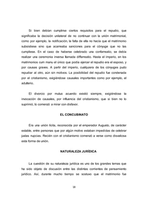 18
Si bien debían cumplirse ciertos requisitos para el repudio, que
significaba la decisión unilateral de no continuar con la unión matrimonial,
como por ejemplo, la notificación, la falta de ella no hacía que el matrimonio
subsistiese sino que acarreaba sanciones para el cónyuge que no las
cumpliese. En el caso de haberse celebrado una confarreatio, se debía
realizar una ceremonia inversa llamada diffarreatio. Hasta el imperio, en los
matrimonios cum manu el único que podía ejercer el repudio era el esposo, y
por causas graves. A partir del imperio, cualquiera de los cónyuges pudo
repudiar al otro, aún sin motivos. La posibilidad del repudio fue condenada
por el cristianismo, exigiéndose causales importantes como por ejemplo, el
adulterio.
El divorcio por mutuo acuerdo existió siempre, exigiéndose la
invocación de causales, por influencia del cristianismo, que si bien no lo
suprimió, lo comenzó a mirar con disfavor.
EL CONCUBINATO
Era una unión lícita, reconocida por el emperador Augusto, de carácter
estable, entre personas que por algún motivo estaban impedidas de celebrar
justas nupcias. Recién con el cristianismo comenzó a verse como disvaliosa
esta forma de unión.
NATURALEZA JURÍDICA
La cuestión de su naturaleza jurídica es uno de los grandes temas que
ha sido objeto de discusión entre las distintas corrientes de pensamiento
jurídico. Así, durante mucho tiempo se sostuvo que el matrimonio fue
 