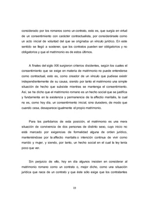 19
considerado por los romanos como un contrato, esto es, que surgía en virtud
de un consentimiento con carácter contractualista, por considerársele como
un acto inicial de voluntad del que se originaba un vínculo jurídico. En este
sentido se llegó a sostener, que los contratos pueden ser obligatorios y no
obligatorios y que el matrimonio es de estos últimos.
A finales del siglo XIX surgieron criterios disidentes, según los cuales el
consentimiento que se exige en materia de matrimonio no puede entenderse
como contractual, esto es, como creador de un vínculo que pudiese existir
independientemente de su causa, siendo por tanto el matrimonio una simple
situación de hecho que subsiste mientras se mantenga el consentimiento.
Así, se ha dicho que el matrimonio romano es un hecho social que se justifica
y fundamenta en la existencia y permanencia de la affectio maritalis, la cual
no es, como hoy día, un consentimiento inicial, sino duradero, de modo que
cuando cesa, desaparece igualmente el propio matrimonio.
Para los partidarios de esta posición, el matrimonio es una mera
situación de convivencia de dos personas de distinto sexo, cuyo inicio no
está marcado por exigencias de formalidad alguna de orden jurídico,
manteniéndose por la affectio maritalis o intención continua de vivir como
marido y mujer, y siendo, por tanto, un hecho social en el cual la ley tenía
poco que ver.
Sin perjuicio de ello, hoy en día algunos insisten en considerar al
matrimonio romano como un contrato o, mejor dicho, como una situación
jurídica que nace de un contrato y que éste sólo exige que los contratantes
 